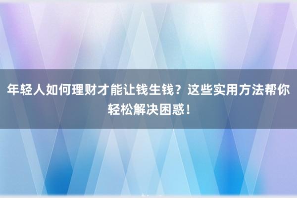 年轻人如何理财才能让钱生钱？这些实用方法帮你轻松解决困惑！