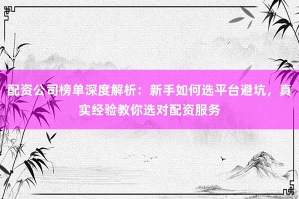 配资公司榜单深度解析：新手如何选平台避坑，真实经验教你选对配资服务