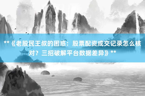 **《老股民王叔的困惑：股票配资成交记录怎么核对？三招破解平台数据差异》**