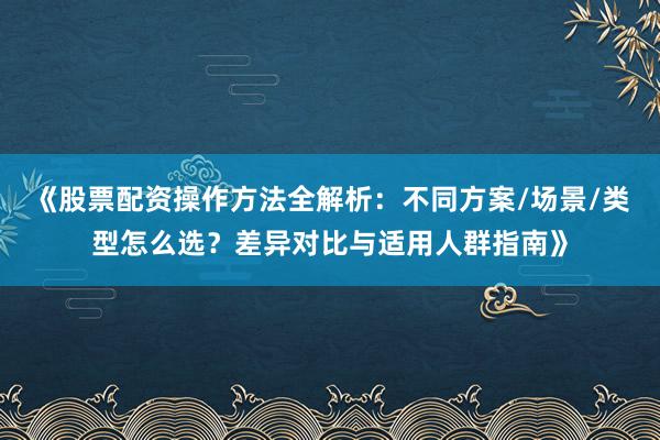 《股票配资操作方法全解析：不同方案/场景/类型怎么选？差异对比与适用人群指南》