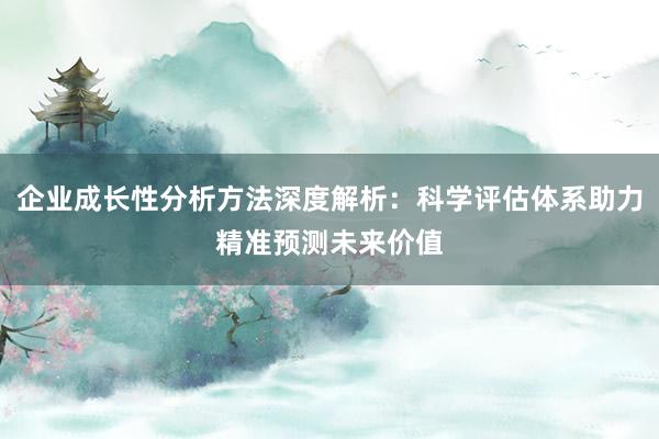 企业成长性分析方法深度解析：科学评估体系助力精准预测未来价值