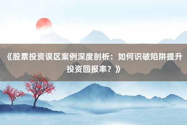 《股票投资误区案例深度剖析:如何识破陷阱提升投资回报率?》