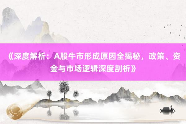 《深度解析：A股牛市形成原因全揭秘，政策、资金与市场逻辑深度剖析》