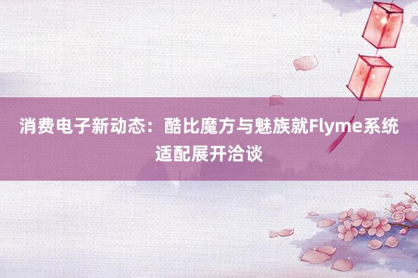 消费电子新动态：酷比魔方与魅族就Flyme系统适配展开洽谈