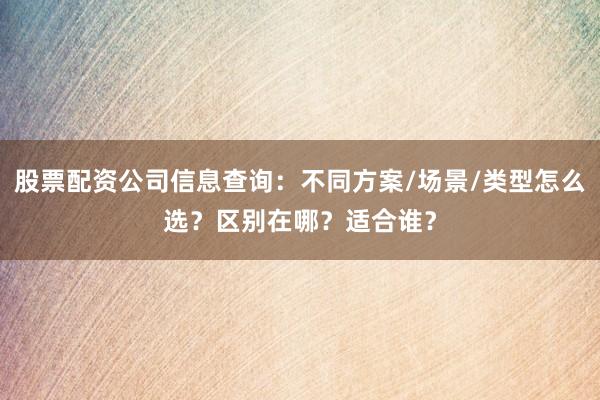 股票配资公司信息查询：不同方案/场景/类型怎么选？区别在哪？适合谁？
