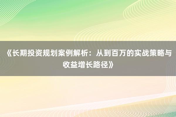 《长期投资规划案例解析：从到百万的实战策略与收益增长路径》