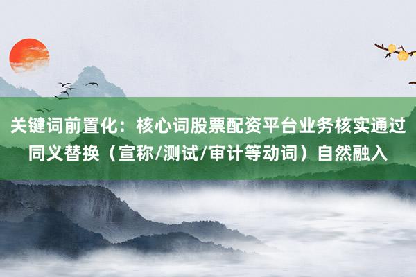关键词前置化：核心词股票配资平台业务核实通过同义替换（宣称/测试/审计等动词）自然融入