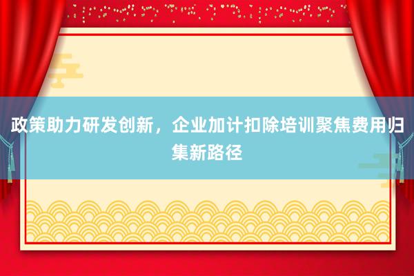 政策助力研发创新，企业加计扣除培训聚焦费用归集新路径
