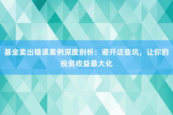 基金卖出错误案例深度剖析：避开这些坑，让你的投资收益最大化