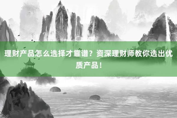 理财产品怎么选择才靠谱？资深理财师教你选出优质产品！