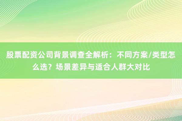 股票配资公司背景调查全解析：不同方案/类型怎么选？场景差异与适合人群大对比