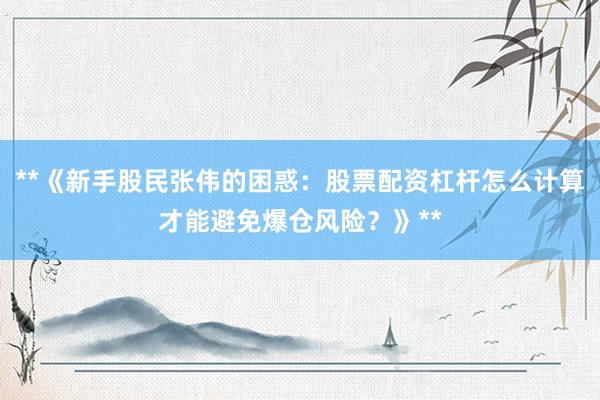 **《新手股民张伟的困惑：股票配资杠杆怎么计算才能避免爆仓风险？》**