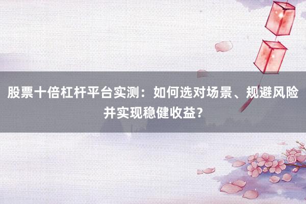 股票十倍杠杆平台实测：如何选对场景、规避风险并实现稳健收益？