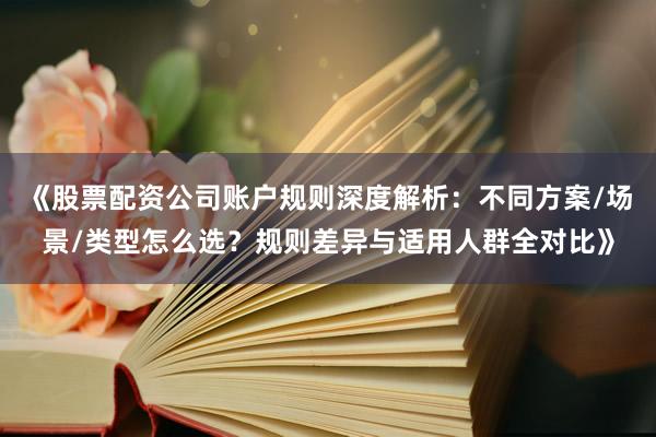 《股票配资公司账户规则深度解析：不同方案/场景/类型怎么选？规则差异与适用人群全对比》