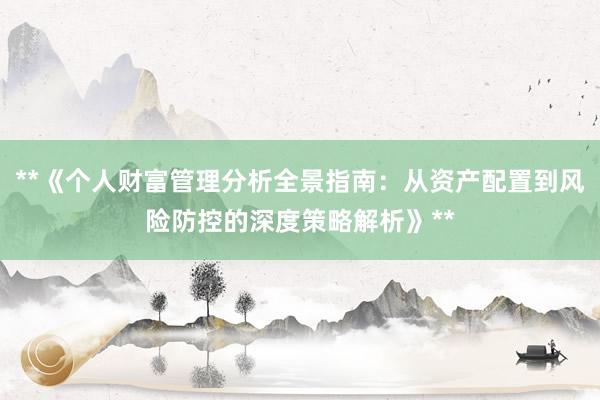 **《个人财富管理分析全景指南：从资产配置到风险防控的深度策略解析》**