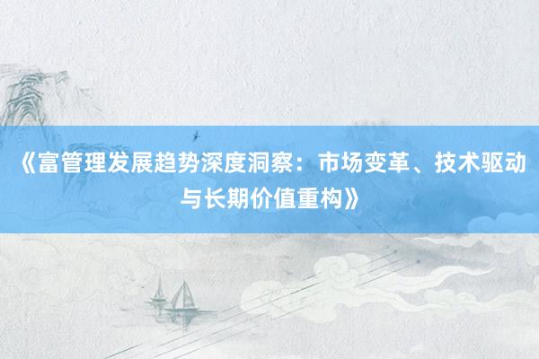 《富管理发展趋势深度洞察：市场变革、技术驱动与长期价值重构》