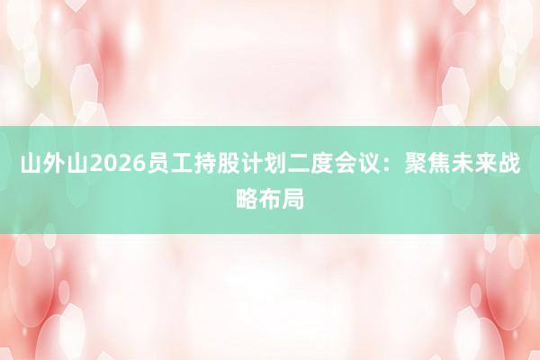 山外山2026员工持股计划二度会议：聚焦未来战略布局