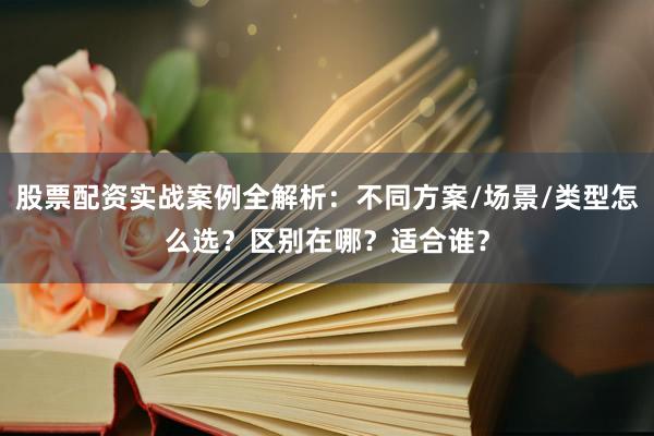 股票配资实战案例全解析：不同方案/场景/类型怎么选？区别在哪？适合谁？