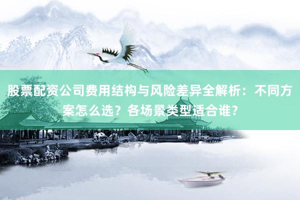 股票配资公司费用结构与风险差异全解析：不同方案怎么选？各场景类型适合谁？