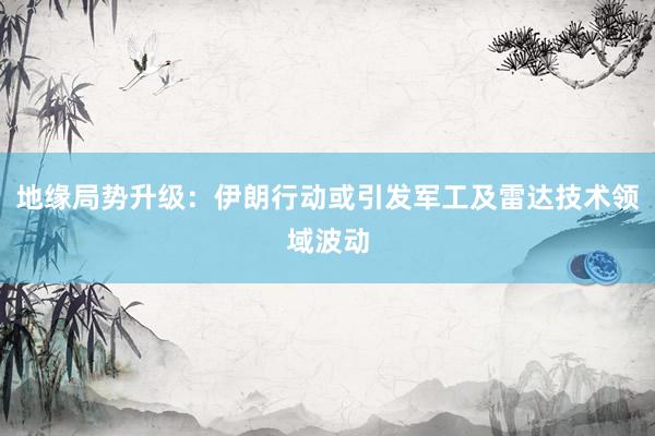 地缘局势升级：伊朗行动或引发军工及雷达技术领域波动