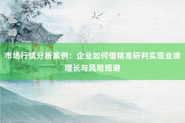 市场行情分析案例：企业如何借精准研判实现业绩增长与风险规避