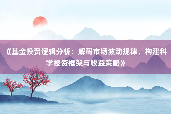 《基金投资逻辑分析：解码市场波动规律，构建科学投资框架与收益策略》