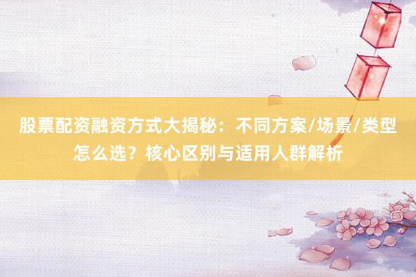 股票配资融资方式大揭秘：不同方案/场景/类型怎么选？核心区别与适用人群解析