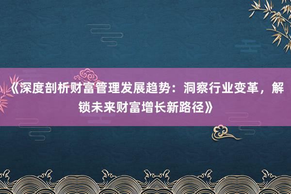 《深度剖析财富管理发展趋势：洞察行业变革，解锁未来财富增长新路径》