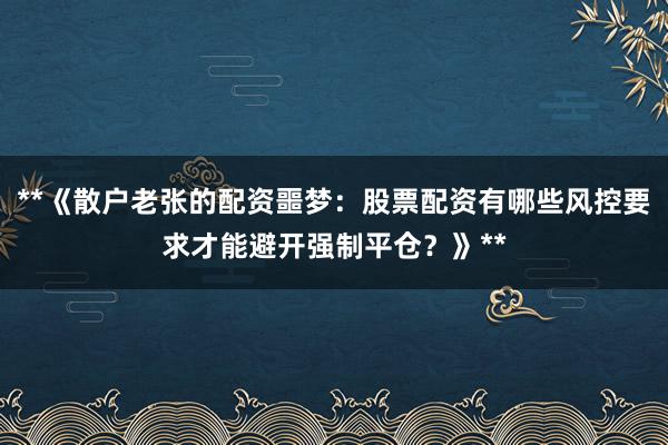 **《散户老张的配资噩梦：股票配资有哪些风控要求才能避开强制平仓？》**