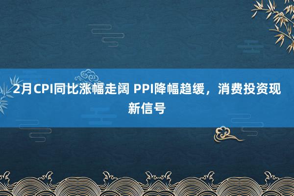 2月CPI同比涨幅走阔 PPI降幅趋缓，消费投资现新信号