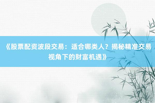 《股票配资波段交易：适合哪类人？揭秘精准交易视角下的财富机遇》