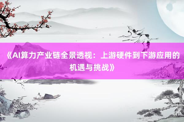 《AI算力产业链全景透视：上游硬件到下游应用的机遇与挑战》