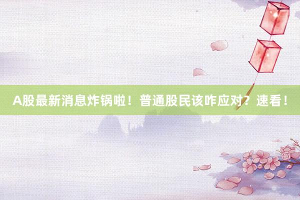 A股最新消息炸锅啦！普通股民该咋应对？速看！
