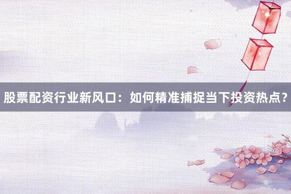 股票配资行业新风口：如何精准捕捉当下投资热点？