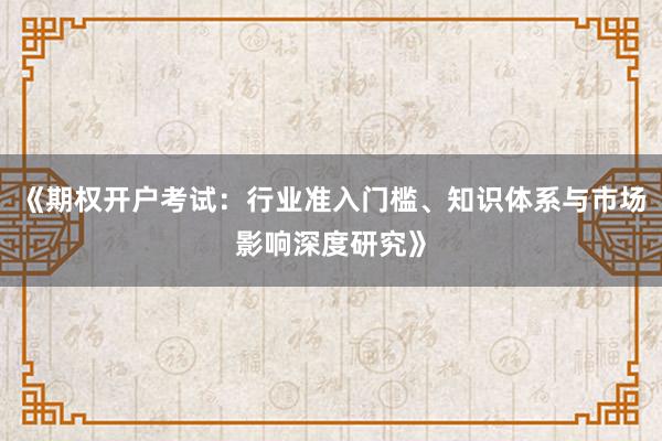 《期权开户考试：行业准入门槛、知识体系与市场影响深度研究》