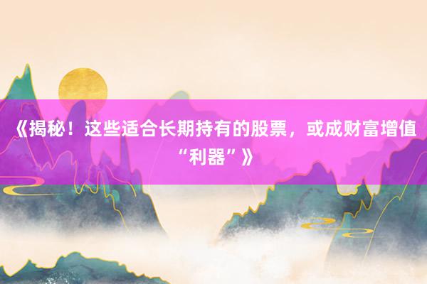 《揭秘！这些适合长期持有的股票，或成财富增值“利器”》