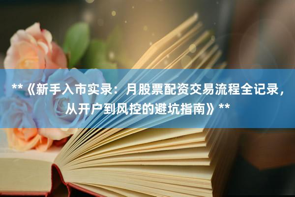 **《新手入市实录：月股票配资交易流程全记录，从开户到风控的避坑指南》**
